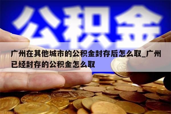 广州在其他城市的公积金封存后怎么取_广州已经封存的公积金怎么取