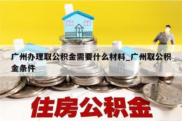 广州办理取公积金需要什么材料_广州取公积金条件